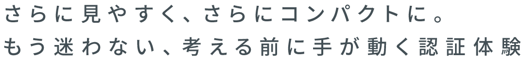 さらに見やすく、さらにコンパクトに。もう迷わない、考える前に手が動く認証体験