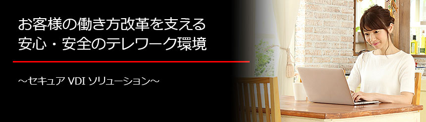 お客様の働き方改革を支える安心・安全のテレワーク環境 ～セキュアVDIソリューション～