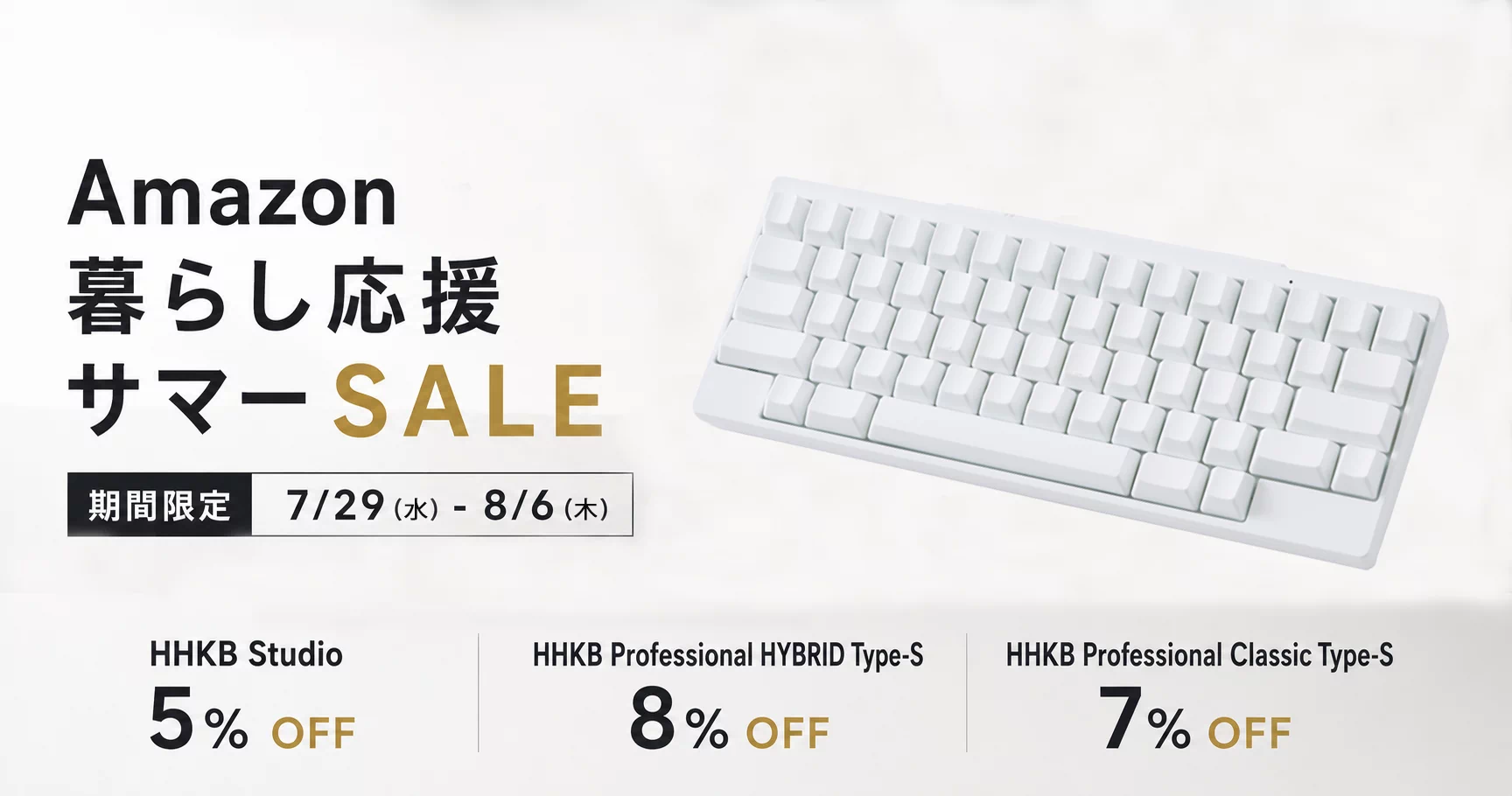 Amazon 暮らし応援サマーSALE 【期間限定】 7/29（火）- 8/6（水）HHKB Studio 5% OFF HHKB Professional HYBRID Type-S 8% OFF HHKB Professional Classic Type-S 7% OFF