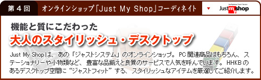 第四回 オンラインショップ「Just My Shop」コーディネイト 機能と質にこだわった大人のスタイリッシュ・デスクトップ Just My Shopは、あの「ジャストシステム」のオンラインショップ。PC関連商品はもちろん、ステーショナリーや小物類など、豊富な品揃えと良質のサービスで人気を呼んでいます。HHKBのあるデスクトップ空間に“ジャストフィット”する、スタイリッシュなアイテムを厳選してご紹介します。