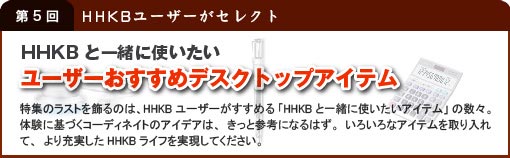 第5回 HHKBユーザーがセレクト 「HHKBと一緒に使いたい ユーザーおすすめデスクトップアイテム」 特集のラストを飾るのは、HHKBユーザーがすすめる「HHKBと一緒に使いたいアイテム」の数々。体験に基づくコーディネートのアイデアは、きっと参考になるはず。いろいろなアイテムを取り入れて、より充実したHHKBライフを実現してください。