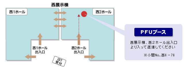 「PFUブース」西展示棟、西2ホール出入口より入って直進してください。※小間No. 西6－76