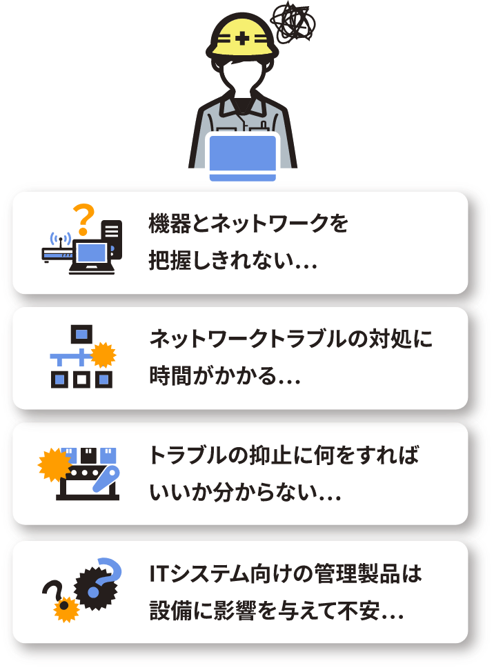 機器とネットワークを把握しきれない… トラブルの抑止に何をすればいいか分からない… ネットワークトラブルの対処に時間がかかる… ITシステム向けの管理製品は設備に影響を与えて不安…