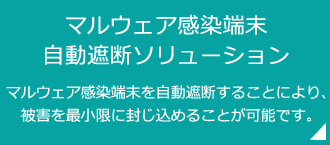 「マルウェア感染端末 自動遮断ソリューション」マルウェア感染端末を自動遮断することにより、被害を最小限に封じ込めることが可能です。