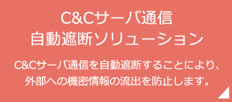 「C＆Cサーバ通信 自動遮断ソリューション」C＆Cサーバ通信を自動遮断することにより、外部への機密情報の流出を防止します。