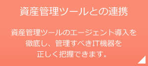 資産管理ツールとの連携 資産管理ツールのエージェント導入を徹底し、管理すべきIT機器を正しく把握できます。