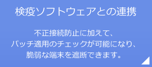 検疫ソフトウェアとの連携 不正接続防止に加えて、パッチ適用のチェックが可能になり、脆弱な端末を遮断できます。