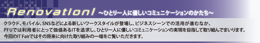 Renovation!?ひとり一人に優しいコミュニケーションのかたち?「クラウド、モバイル、SNSなどによる新しいワークスタイルが登場し、ビジネスシーンでの活用が進むなか、PFUでは利用者にとって価値あるITを追求し、ひとり一人に優しいコミュニケーションの実現を目指して取り組んでまいります。今回のIT Fairではその将来に向けた取り組みの一端をご覧いただきます。」