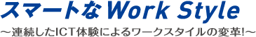 スマートなWork Style ～連続したICT体験によるワークスタイルの変革！