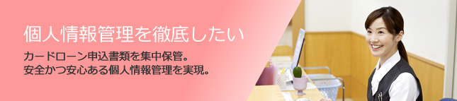 個人情報管理を徹底したい。カードローン申込書類を集中保管。安全かつ安心ある個人情報管理を実現。