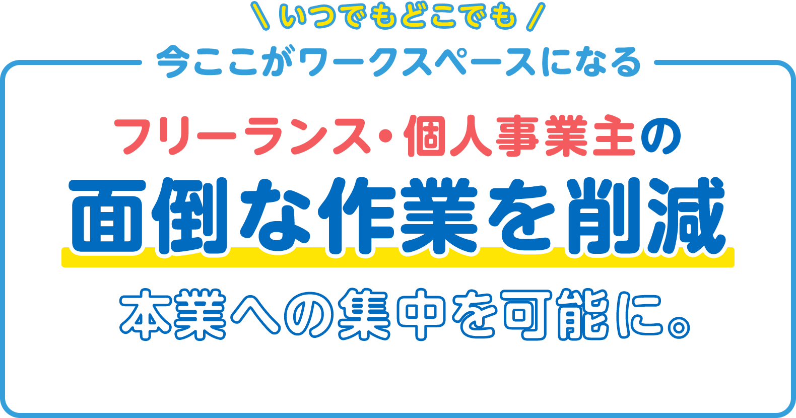いつでもどこでも 今ここがワークスペースになる フリーランス・個人事業主の 面倒な作業を削減 本業への集中を可能に。