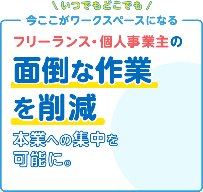 いつでもどこでも 今ここがワークスペースになる フリーランス・個人事業主の 面倒な作業を削減 本業への集中を可能に。