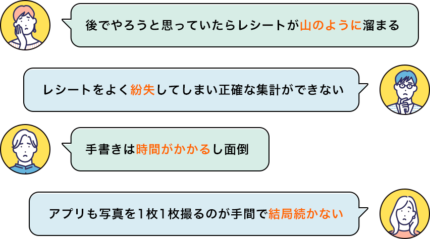 後でやろうと思っていたらレシートが山のように溜まる レシートをよく紛失してしまい正確な集計ができない 手書きは時間がかかるし面倒 アプリも写真を1枚1枚撮るのが手間で結局続かない