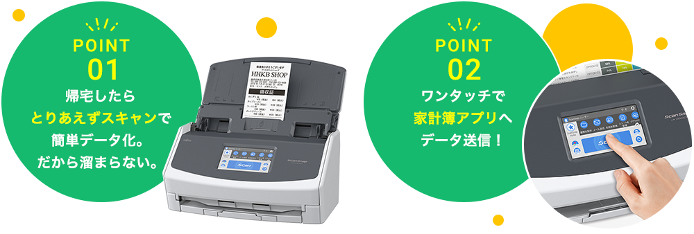 POINT 01 帰宅したら とりあえずスキャンで 簡単データ化。 だから溜まらない。 POINT 02 ワンタッチで 家計簿アプリへ データ送信！