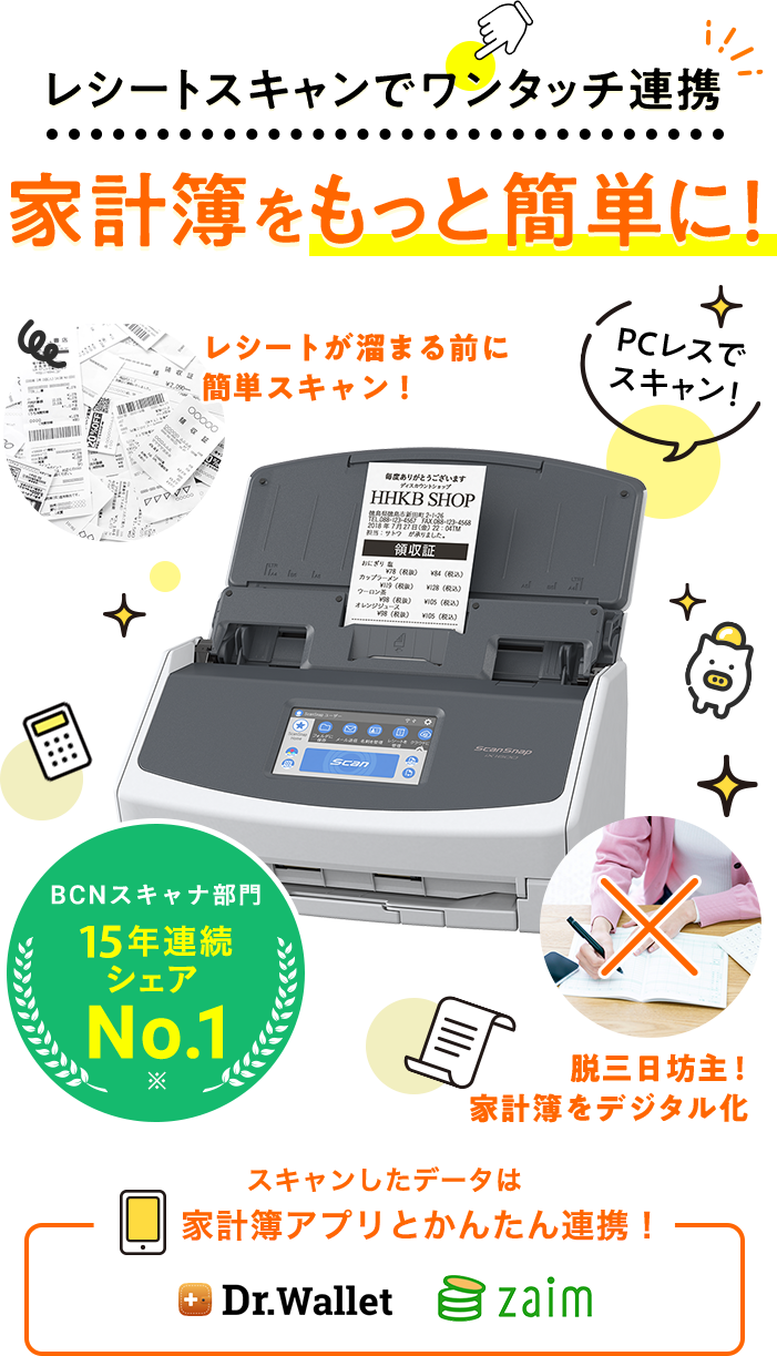レシートスキャンでワンタッチ連携 家計簿を もっと簡単に！ レシートが溜まる前に 簡単スキャン！ 脱三日坊主！ 家計簿をデジタル化 スキャンしたデータは家計簿アプリとかんたん連携！ BCNスキャナ部門 15年連続 シェア No.1