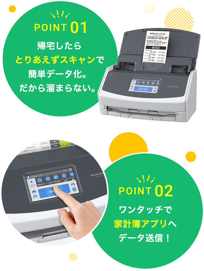 POINT 01 帰宅したら とりあえずスキャンで 簡単データ化。 だから溜まらない。 POINT 02 ワンタッチで 家計簿アプリへ データ送信！