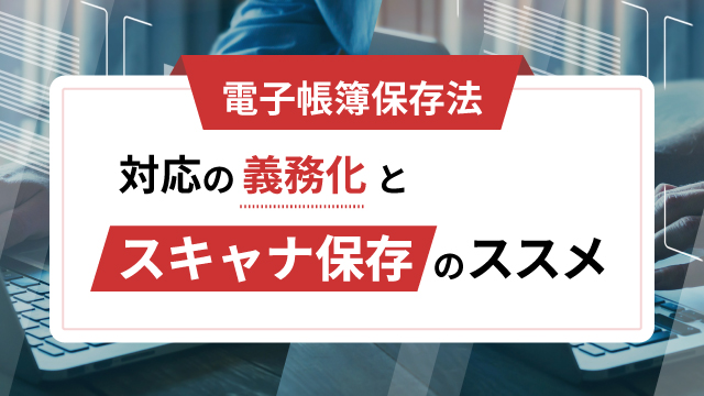 【電子帳簿保存法】対応の義務化と「スキャナ保存」のススメ