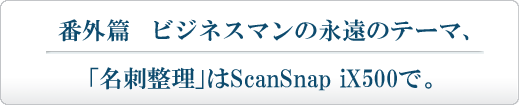 ビジネスマンの永遠のテーマ、「名刺整理」はScanSnap iX500で。