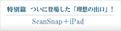 「特別篇」 ついに登場した「理想の出口」！ ScanSnap ＋ iPad