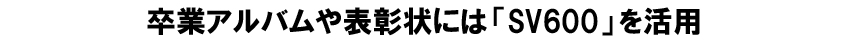 卒業アルバムや表彰状には「SV600」を活用