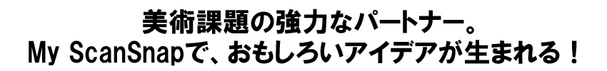 美術課題の強力なパートナー。My ScanSnapで、おもしろいアイデアが生まれる！ 