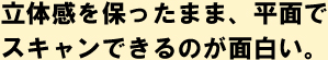 立体感を保ったまま、平面でスキャンできるのが面白い。