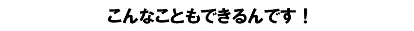 こんなこともできるんです！