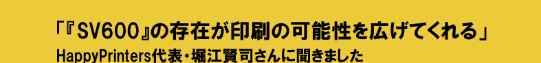 「『SV600』の存在が印刷の可能性を広げてくれる」 
HappyPrinters代表・堀江賢司さんに聞きました