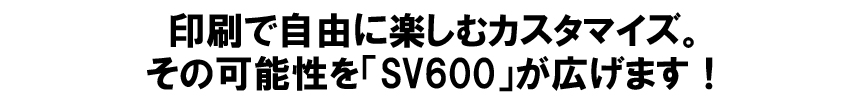 印刷で自由に楽しむカスタマイズ。その可能性を「SV600」が広げます!