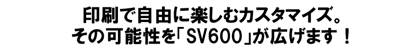 印刷で自由に楽しむカスタマイズ。その可能性を「SV600」が広げます！