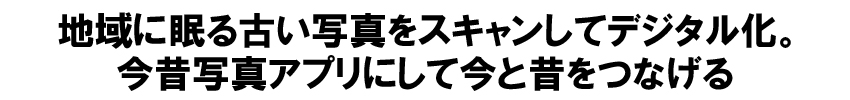 地域に眠る古い写真をスキャンしてデジタル化。今昔写真アプリにして今と昔をつなげる