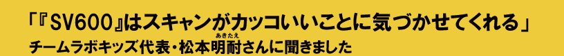 SV600はスキャンがカッコいいことに気づかせてくれる チームラボキッズ代表・松本明耐さんに聞きました。
