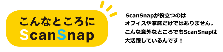 ScanSnapが役立つのはオフィスや家庭だけではありません。こんな意外なところでScanSnapは大活躍しているんです！