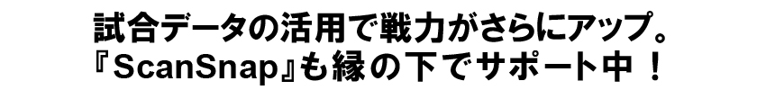 試合データの活用で戦力がさらにアップ。
『ScanSnap』も縁の下でサポート中！