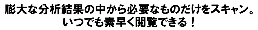 膨大な分析結果の中から必要なものだけをスキャン。
いつでも素早く閲覧できる！