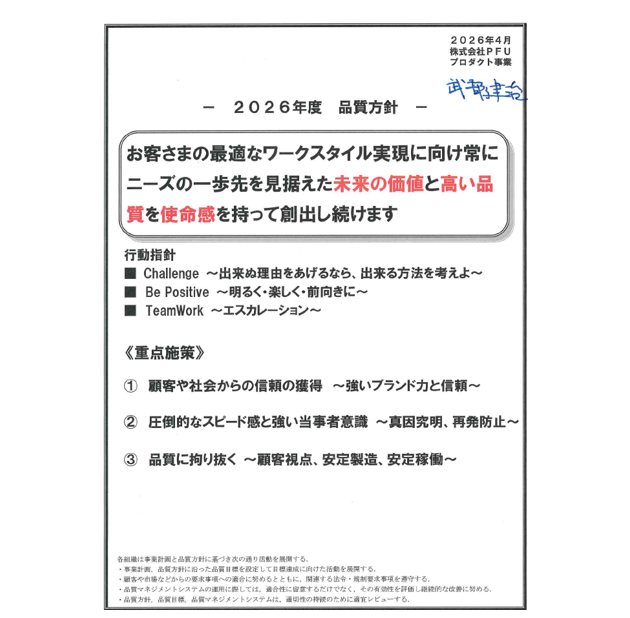 2025年7月 株式会社PFUプロダクト事業 2025年度品質方針 「お客様の最適なワークスタイル実現に向けて、ニーズの更に先を行く未来の価値と品質を使命感を持って創出する」 ・目標達成にこだわる。・目標達成にむけて、関係部署と結束する。・Challenge/Be Positive/Team Work。 ＜重点施策＞1.開発源流からサポート終了まで、品質向上にこだわり抜く。2.スピードある対応、真因究明/未然防止に努める。3.全体のFコスト把握とFコスト低減を推進する。 各組織は事業計画と品質方針に基づき次の通り活動を展開する。・事業計画、品質方針に沿った品質目標を設定して目標達成に向けた活動を展開する。・顧客や市場などからの要求事項への適合に努めるとともに、関連する法令、規則要求事項を遵守する。・品質マネジメントシステムの運用に際しては、適合性に留意するだけでなく、その有効性を評価し継続的な改善に努める。・品質方針、品質目標、品質マネジメントシステムは、適切性の持続のために適宜レビューする。