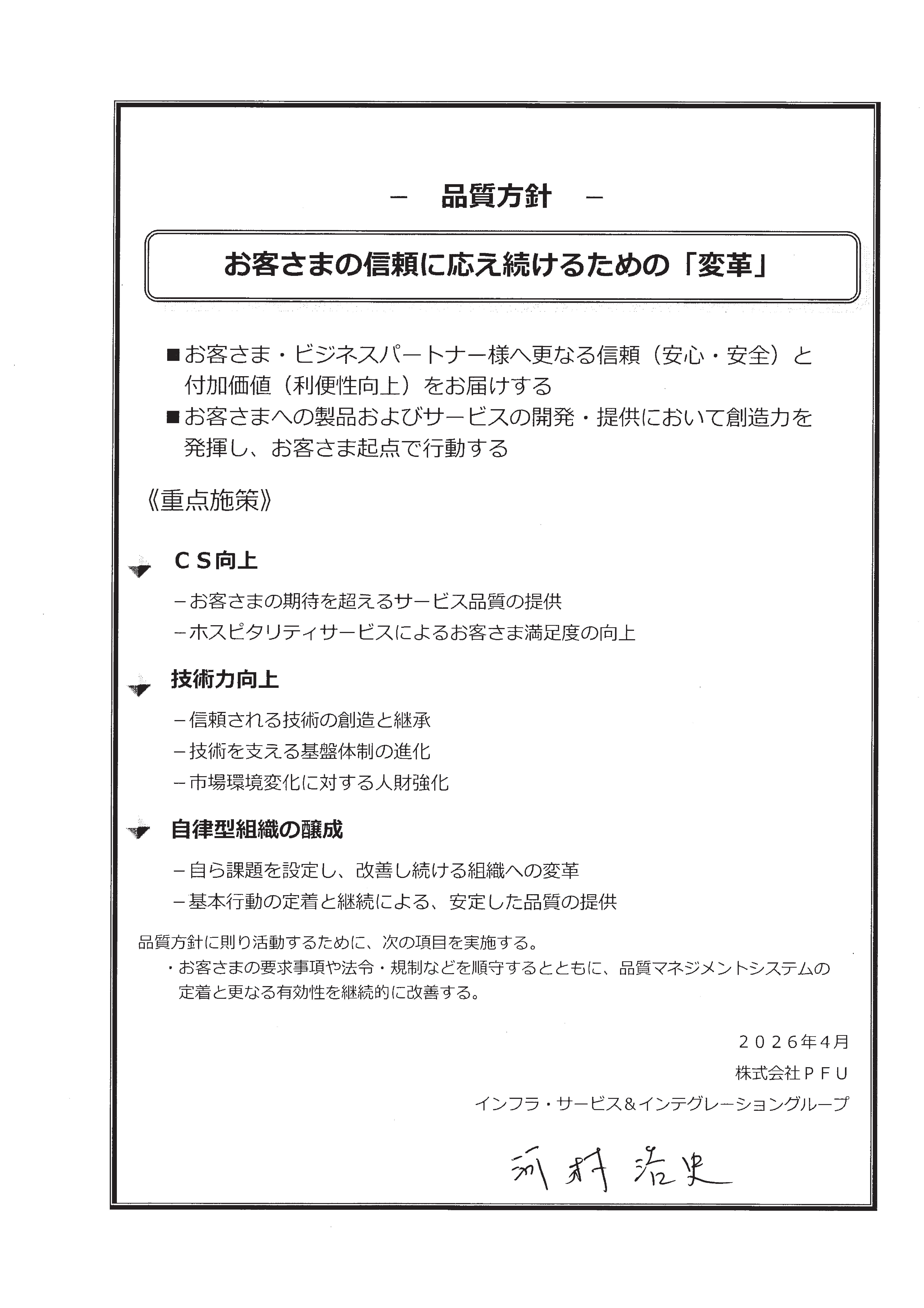 品質方針 『お客様の信頼に応え続けるための「変革」』 ・お客様/ビジネスパートナー様へ更なる信頼（安心と安全）と付加価値（利便性向上）をお届けする。・お客様への製品およびサービスの開発/提供において、創造力を発揮し、お客様起点で行動する。＜重点施策＞・CS向上。・技術力向上。・自律型組織の醸成。 品質方針に則り活動するために、次の項目を実施しる。・お客様の要求事項や法令・規則などを順守するとともに、品質マネジメントシステムの定着と更なる有効性を継続的に改善する。 2025年4月 株式会社PFU インフラ・サービス＆インテグレーショングループ 河村浩史