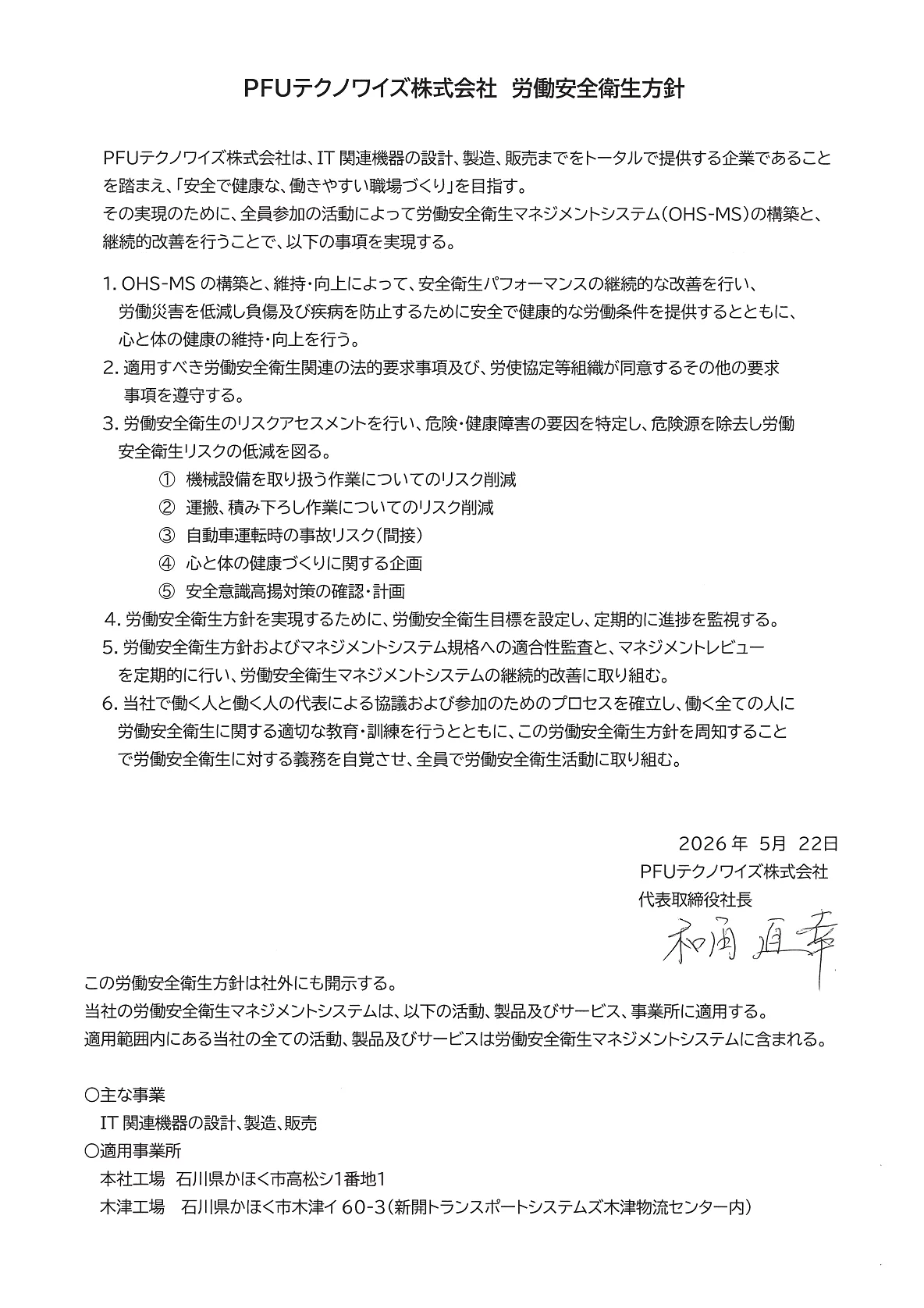 PFUテクノワイズ株式会社 労働安全衛生方針 PFUテクノワイズ株式会社は、IT関連機器の設計、製造、販売までをトータルで提供する企業であることを踏まえ、「安全で健康な、働きやすい職場づくり」を目指す。その実現のために全員参加の活動によって労働安全衛生マネジメントシステム（OHS-MS）の構築と継続的改善を行うことで実現する。 2026年5月22日 PFUテクノワイズ株式会社代表取締役社長 和角直幸