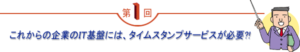 第1回 「これからの企業のIT基盤には、タイムスタンプサービスが必要?!」