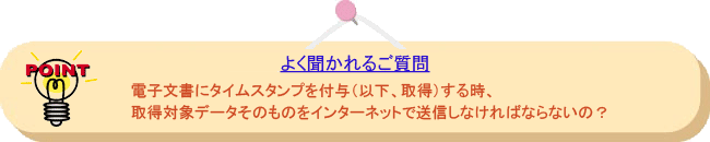 よく聞かれるご質問: 電子文書にタイムスタンプを付与(以下、取得)する時、取得対象データそのものをインターネットで送信しなければならないの?