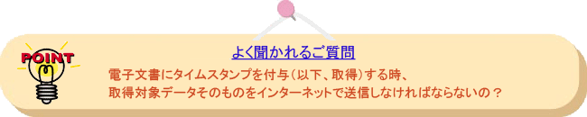 よく聞かれるご質問： 電子文書にタイムスタンプを付与（以下、取得）する時、取得対象データそのものをインターネットで送信しなければならないの？