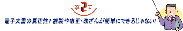 第2回 「電子文書の真正性?複製や修正・改ざんが簡単にできるじゃない!」