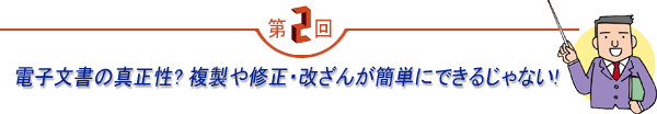 第2回 「電子文書の真正性？複製や修正・改ざんが簡単にできるじゃない！」