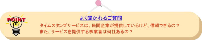 よく聞かれるご質問： タイムスタンプサービスは、民間企業が提供しているけど、信頼できるの？また、サービスを提供する事業者は何社あるの？