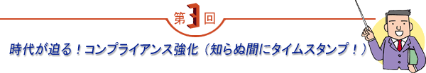 第3回 「時代が迫る!コンプライアンス強化 (知らぬ間にタイムスタンプ!)」