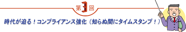 第3回 「時代が迫る！コンプライアンス強化 （知らぬ間にタイムスタンプ！）」