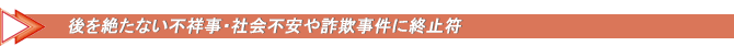 後を絶たない不祥事・社会不安や詐欺事件に終止符