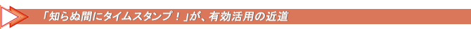 「知らぬ間にタイムスタンプ！」が、有効活用の近道