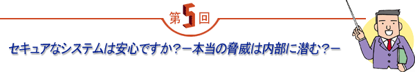 第5回 「セキュアなシステムは安心ですか?-本当の脅威は内部に潜む?-」
