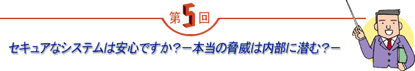 第5回 「セキュアなシステムは安心ですか？－本当の脅威は内部に潜む？－」